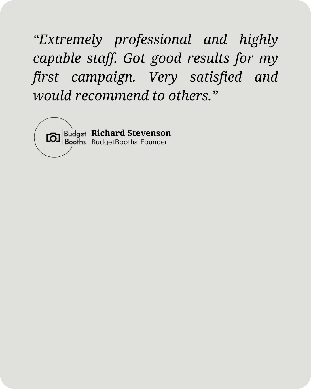 “Extremely professional and highly capable staff. Got good results for my first campaign. Very satisfied and would recommend to others.” - Richard Stephenson, Founder of BudgetBooths