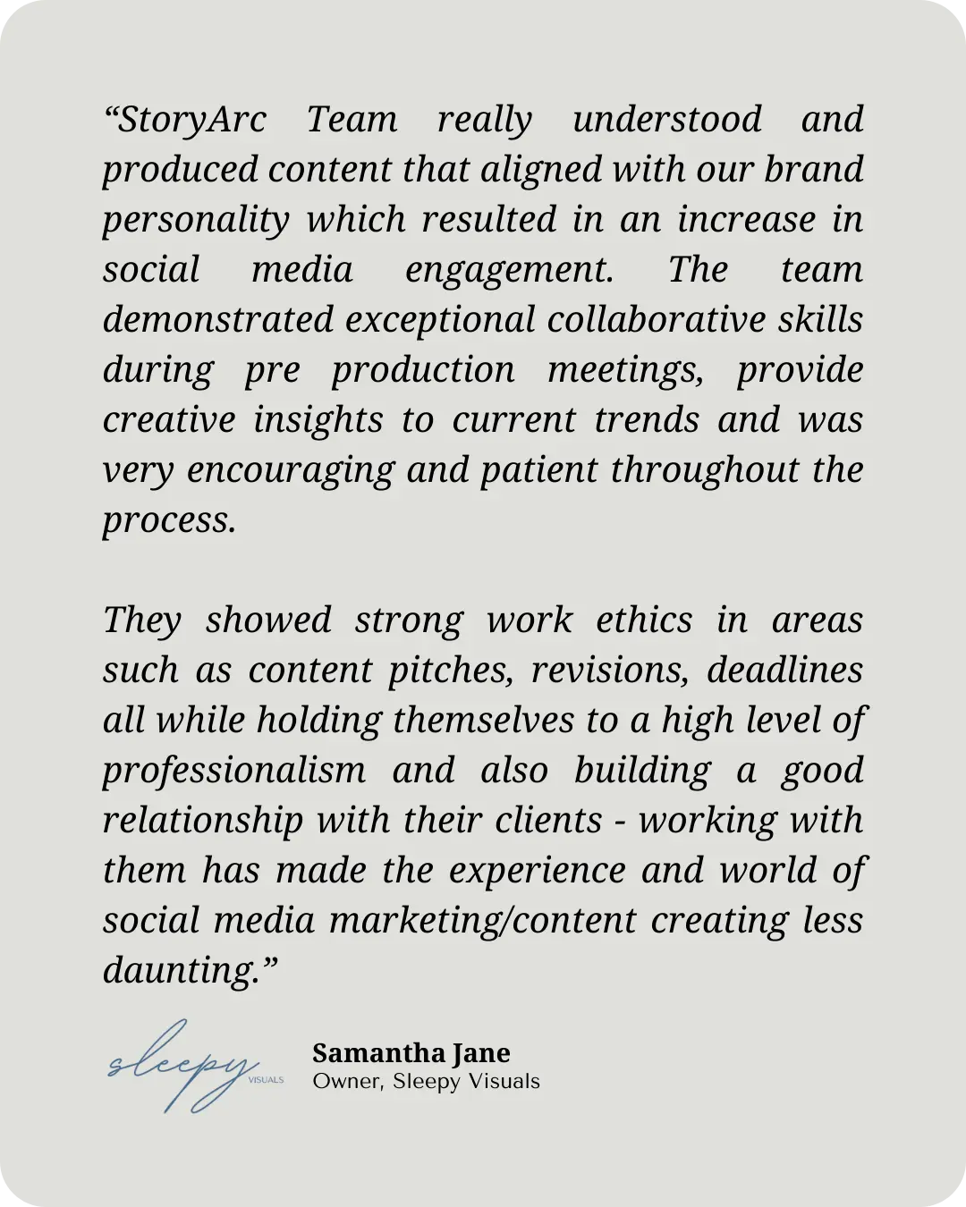 "StoryArc Team really understood and produced content that aligned with our brand personality which resulted in an increase in social media engagement. The team demonstrated exceptional collaborative skills during pre production meetings, provide creative insights to current trends and was very encouraging and patient throughout the process. They showed strong work ethics in areas such as content pitches, revisions, deadlines all while holding themselves to a high level of professionalism and also building a good relationship with their clients - working with them has made the experience and world of social media marketing/content creating less daunting. " -Samantha Jane, Owner of SleepyVisuals